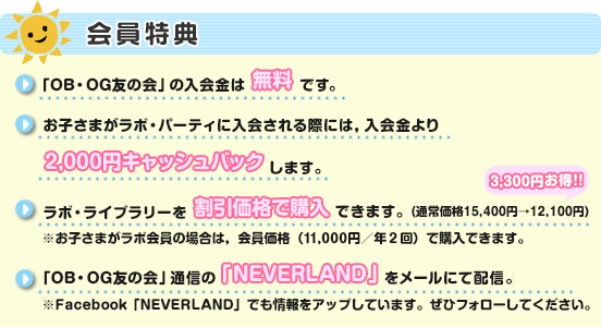 「OB・OG友の会」の入会金は無料です。お子さまがラボ・パーティに入会される際には，入会金より2,000円キャッシュバックします。ラボ・ライブラリーを割引価格で購入できます。（通常価格15,400円→12,100円）※お子さまがラボ会員の場合は，会員価格（11,000円／年２回）で購入できます。3,300円お得!!「OB・OG友の会」通信の「NEVERLAND」をメールにて配信。※Facebook「NEVERLAND」でも情報をアップしています。ぜひフォローしてください。